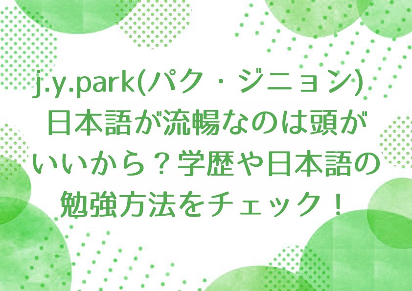 j.y.park(パク・ジニョン) 日本語が流暢なのは頭がいいから？学歴や日本語の勉強方法をチェック！